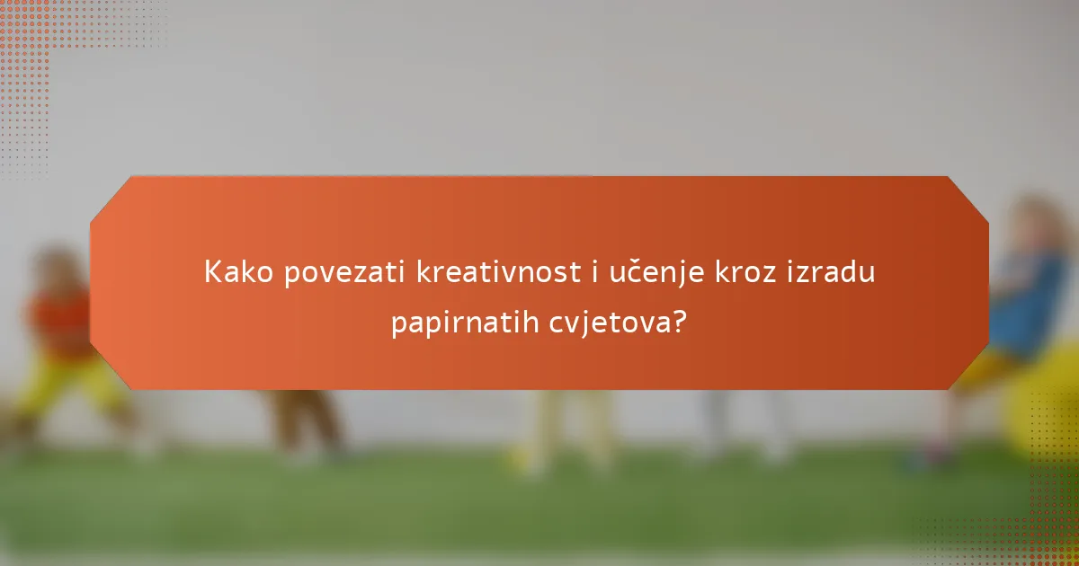 Kako povezati kreativnost i učenje kroz izradu papirnatih cvjetova?